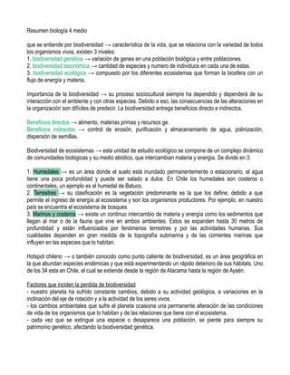 Resumen biología 4 medio
que se entiende por biodiversidad → característica de la vida, que se relaciona con la variedad de todos
los organismos vivos, existen 3 niveles:
1. biodiversidad genética → variación de genes en una población biológica y entre poblaciones.
2. biodiversidad taxonómica → cantidad de especies y numero de individuos en cada una de estas.
3. biodiversidad ecológica → compuesto por los diferentes ecosistemas que forman la biosfera con un
flujo de energía y materia.
Importancia de la biodiversidad → su proceso sociocultural siempre ha dependido y dependerá de su
interacción con el ambiente y con otras especies. Debido a eso, las consecuencias de las alteraciones en
la organización son difíciles de predecir. La biodiversidad entrega beneficios directo e indirectos.
Beneficios directos → alimento, materias primas y recursos ge.
Beneficios indirectos → control de erosión, purificación y almacenamiento de agua, polinización,
dispersión de semillas.
Biodiversidad de ecosistemas → esta unidad de estudio ecológico se compone de un complejo dinámico
de comunidades biológicas y su medio abiótico, que intercambian materia y energía. Se divide en 3:
1. Humedales → es un área donde el suelo está inundado permanentemente o estacionario, el agua
tiene una poca profundidad y puede ser salado a dulce. En Chile los humedales son costeros o
continentales, un ejemplo es el humedal de Batuco.
2. Terrestres → su clasificación es la vegetación predominante es la que los define, debido a que
permite el ingreso de energía al ecosistema y son los organismos productores. Por ejemplo, en nuestro
país se encuentra el ecosistema de bosques.
3. Marinos y costeros → existe un continuo intercambio de materia y energía como los sedimentos que
llegan al mar o de la fauna que vive en ambos ambientes. Estos se expanden hasta 30 metros de
profundidad y están influenciados por fenómenos terrestres y por las actividades humanas. Sus
cualidades dependen en gran medida de la topografía submarina y de las corrientes marinas que
influyen en las especies que lo habitan.
Hotspot chileno → o también conocido como punto caliente de biodiversidad, es un área geográfica en
la que abundan especies endémicas y que está experimentando un rápido deterioro de sus hábitats. Uno
de los 34 esta en Chile, el cual se extiende desde la región de Atacama hasta la región de Aysén.
Factores que inciden la perdida de biodiversidad
- nuestro planeta ha sufrido constante cambios, debido a su actividad geológica, a variaciones en la
inclinación del eje de rotación y a la actividad de los seres vivos.
- los cambios ambientales que sufre el planeta ocasiona una permanente alteración de las condiciones
de vida de los organismos que lo habitan y de las relaciones que tiene con el ecosistema.
- cada vez que se extingue una especie o desaparece una población, se pierde para siempre su
patrimonio genético, afectando la biodiversidad genética.
 