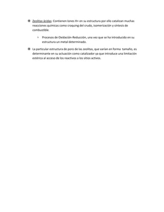  Zeolitas ácidas: Contienen Iones H+ en su estructura por ello catalizan muchas
  reacciones químicas como craquing del crudo, isomerización y síntesis de
  combustible.

       ›   Procesos de Oxidación-Reducción, una vez que se ha introducido en su
           estructura un metal determinado.

 La particular estructura de poro de las zeolitas, que varían en forma tamaño, es
  determinante en su actuación como catalizador ya que introduce una limitación
  estérica al acceso de los reactivos a los sitios activos.
 