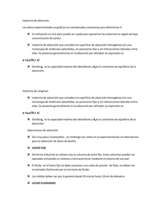 Isoterma de adsorción

Los datos experimentales se grafican en coordenadas cartesianas para determinar K

    Su utilización es rara pero puede ser usada para aproximar las isotermas la región de baja
     concentración de soluto.

    Isoterma de adsorción que considera la superficie de adsorción homogénea con una
     monocapa de moléculas adsorbidas, en posiciones fijas y sin interacciones laterales entre
     ellas. Se presenta generalmente en la adsorción por afinidad. Su expresión es:

q =qoy/(Kd+ y)

    Donde qo es la capacidad máxima del adsorbente y Kdes la constante de equilibrio de la
     desorción.




Isoterma de Langmuir

    Isoterma de adsorción que considera la superficie de adsorción homogénea con una
     monocapa de moléculas adsorbidas, en posiciones fijas y sin interacciones laterales entre
     ellas. Se presenta generalmente en la adsorción por afinidad. Su expresión es:

q =qoy/(Kd+ y)

    Donde qo es la capacidad máxima del adsorbente y Kdes la constante de equilibrio de la
     desorción.

   Operaciones de adsorción

    Son muy poco incosteables , sin embargo son útiles en la experimentación en laboratorios
     para la obtención de datos de diseño.

    LECHO FIJO

    De forma industrial se utilizan mas la columna de lecho fijo. Estas columnas pueden ser
     operadas simulando un sistema a contracorriente mediante el sistema de carrusel

    El fluido en el lecho fijo no debe ocasionar una caída de presión de flujo, no deben ser
     arrastrados fácilmente por el corriente de fluido.

    Los solidos deben ser por lo general desde 50 micras hasta 12mm de diámetro

    LECHO FLUIDIZADO
 