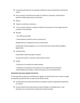  Las partículas de adsorción se suspenden mediante un flujo ascendente de la solución de
      interés.

     Esto es útil para el tratamiento de caldos con solidos en suspensión, suprimiendo la
      operación solido-liquido previa a la adsorción

     Resinas

     Pueden ser catiónicas y anicónicas

     - Para su elusión catiónica se emplea una dilución concentrada en el ión originariamente
      asociado al intercambiador.

     Sílica gel

        - Tiene 40% de porosidad

        - Produciéndose en todos los casos una elución por

        desplazamiento o competencia entre los componentes

        de bajo peso molecular ligados o no, con el sitio activo de la macromolécula biológica
        ligada o libre.

     Carbónactivado

        El granulado se aplica para gases y vapores

        En polvo para purificar , decolorar, quitar sabores y olores.

     Zeolitas

        - Eficientes en la remoción de metales pesados

        - Empleando una disolución concentrada en el ion originariamente asociado al
        intercambiador (por ejemplo, un ácido mineral para una resina ácida fuerte).

Adsorbedor tipo tanque agitado intermitente

En esta operación de adsorción el adsorbente se agrega a la solución dentro de un tanque, se agita
la suspensión y posteriormente se separa la fase sólida y líquida.

     Las operaciones de el tipo intermitente son utilizadas cuando la capacidad del adsorbente
      es muy alta.

     A escala industrial estas operaciones son poco utilizadas e incosteables pero a nivel
      laboratorio son muy útiles para la obtención de datos de diseño
 