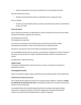 •   Donde el adsorbente se encuentra en equilibrio con la concentración de soluto.

Zona de transferencia de masa

    •   Donde la concentración de soluto en el adsorbente varia a lo largo de la zona.

Zona no utilizada

    •   Donde no se ha presentado adsorción, donde la concentración de soluto en el adsorbente
        es igual a la inicial.

Curvas de ruptura

Esta se utiliza para caracterizar la capacidad de la columna. Dado que la forma de la curva influye
fuertemente el diseño y operación de la columna

Cromatografía de lecho fijo
(Cromatografía por adsorción)

Es la técnica más utilizada a escala industrial para la purificación de proteínas, debido
principalmente a presentar la mayor área de adsorción por unidad de volumen.

Consiste en una columna o tubo vertical relleno con partículas de adsorbente

Las cromatografías de lecho fijo son procesos no estacionarios; el líquido que contiene el soluto se
hace pasar a través del lecho y la carga o cantidad de producto retenido va aumentando en el
tiempo.

Se puede llevar a cabo de dos formas:

Análisis Frontal
Se alimenta constantemente la columna hasta que se satura, se utiliza para caracterizar la
capacidad de columna

Cromatografía de Elución

Inyecta una muestra y luego se aplican condiciones que las proteínas eluyan en forma diferencial

Coeficiente de transferencia de masa

Para el desarrollo del modelo de la adsorción es necesario poder establecer, mediante el empleo
de coeficientes de transferencia de masa, la velocidad de la adsorción o el tiempo necesario para
alcanzar una cierta separación.

La velocidad efectiva de la adsorción depende tanto de las condiciones de operación (flujo,
temperatura, composición y presión), como de la configuración del sistema (intermitente,
columna, etc.) y del tamaño del equipo donde se realizara la operación.
 