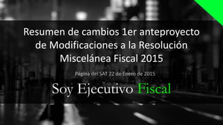 Resumen de cambios 1er anteproyecto
de Modificaciones a la Resolución
Miscelánea Fiscal 2015
Soy Ejecutivo Fiscal
Página del SAT 22 de Enero de 2015
 