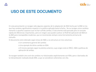 En esta presentación se recogen sólo algunos aspectos de la adaptación de RDA hecha por la BNE en los
que hay cambios significativos respecto a la política aplicada hasta la fecha. No se recogen otros cambios
menores o aquellos aspectos que no han sufrido cambio. El documento está pensado para la consulta
rápida de diferencias importantes, pero en ningún caso puede sustituir al Perfil de aplicación de RDA en
la BNE para monografías modernas, que se recomienda siempre como herramienta primaria de
consulta.
El documento está ordenado según áreas de ISBD, y se estructura en tres columnas:
o Un comentario general del cambio.
o Una ejemplo de dicho cambio en RDA
o El mismo ejemplo según la práctica anterior, cuyo origen está en RRCC, ISBD o políticas de
aplicación de ambas.
Se recogen también otra serie de cambios no relacionados explícitamente con RDA, pero sí derivados de
la interpretación realizada desde BNE, y que se consideran coherentes con ella.
USO DE ESTE DOCUMENTO
 