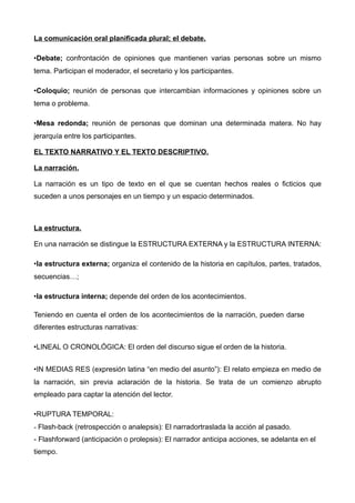 La comunicación oral planificada plural; el debate.

•Debate; confrontación de opiniones que mantienen varias personas sobre un mismo
tema. Participan el moderador, el secretario y los participantes.

•Coloquio; reunión de personas que intercambian informaciones y opiniones sobre un
tema o problema.

•Mesa redonda; reunión de personas que dominan una determinada matera. No hay
jerarquía entre los participantes.

EL TEXTO NARRATIVO Y EL TEXTO DESCRIPTIVO.

La narración.

La narración es un tipo de texto en el que se cuentan hechos reales o ficticios que
suceden a unos personajes en un tiempo y un espacio determinados.



La estructura.

En una narración se distingue la ESTRUCTURA EXTERNA y la ESTRUCTURA INTERNA:

•la estructura externa; organiza el contenido de la historia en capítulos, partes, tratados,
secuencias…;

•la estructura interna; depende del orden de los acontecimientos.

Teniendo en cuenta el orden de los acontecimientos de la narración, pueden darse
diferentes estructuras narrativas:

•LINEAL O CRONOLÓGICA: El orden del discurso sigue el orden de la historia.


•IN MEDIAS RES (expresión latina “en medio del asunto”): El relato empieza en medio de
la narración, sin previa aclaración de la historia. Se trata de un comienzo abrupto
empleado para captar la atención del lector.

•RUPTURA TEMPORAL:
- Flash-back (retrospección o analepsis): El narradortraslada la acción al pasado.
- Flashforward (anticipación o prolepsis): El narrador anticipa acciones, se adelanta en el
tiempo.
 