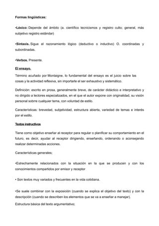 Formas lingüísticas:


•Léxico: Depende del ámbito (a. científico tecnicismos y registro culto; general, más
subjetivo registro estándar)


•Sintaxis. Sigue el razonamiento lógico (deductivo o inductivo) O. coordinadas y
subordinadas.


•Verbos. Presente.

El ensayo.

Término acuñado por Montaigne, lo fundamental del ensayo es el juicio sobre las
cosas y la actividad reflexiva, sin importarle el ser exhaustivo y sistemático.

Definición: escrito en prosa, generalmente breve, de carácter didáctico e interpretativo y
no dirigido a lectores especializados, en el que el autor expone con originalidad, su visión
personal sobrre cualquier tema, con voluntad de estilo.

Características: brevedad, subjetividad, estructura abierta, variedad de temas e interés
por el estilo.

Textos instructivos

Tiene como objetivo enseñar al receptor para regular o planificar su comportamiento en el
futuro, es decir, ayudar al receptor dirigiendo, enseñando, ordenando o aconsejando
realizar determinadas acciones.

Características generales;


•Estrechamente relacionados con la situación en la que se producen y con los
conocimientos compartidos por emisor y receptor


• Son textos muy variados y frecuentes en la vida cotidiana.


•Se suele combinar con la exposición (cuando se explica el objetivo del texto) y con la
descripción (cuando se describen los elementos que se va a enseñar a manejar).

Estructura básica del texto argumentativo;
 