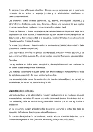 En general, frente al lenguaje científico y técnico, que se caracteriza por el incremento
constante de su léxico, el lenguaje jurídico y el administrativo manifiestan un
cierto conservadurismo.

Los diferentes textos jurídicos (sentencia, ley, decreto, anteproyecto, proyecto...) y
administrativos (instancia, carta, acta, denuncia...) tienen una estructura fija que propicia
el uso de ciertas frases y palabras con un carácter formulario o ritual.

El uso de fórmulas o frases heredadas de la tradición tienen un importante valor en la
organización de estos escritos. Son señales que ayudan a hacer una lectura rápida de los
documentos y dan homogeneidad a la estructura. Existen fórmulas de encabezamiento
( Ilustrísimo señor, El abajo firmante)

De enlace (es por lo que...; Considerando) de planteamiento (solicita) de conclusión (fallo;
quedamos a su entera disposición) .

Cada tipo de texto presenta sus propias características, incluso de formato de papel, a las
que es imprescindible ajustarse. Por ello es habitual encontrar formularios ya preparados.

Ejemplos:

Una ley se divide en títulos; estos, en capítulos y los capítulos en artículos, cada uno de
los cuales puede tener párrafos numerados.

Una instancia se compone de cuatro partes bien diferenciadas por marcas formales: datos
del solicitante, exposición del caso, solicitud y despedida.

Una sentencia judicial consta de una introducción (con los datos del juez y las partes), los
antecedentes del hecho, los fundamentos y el fallo.



Organización del contenido.

Los textos jurídicos y los administrativo recurren habitualmente a los modos de discurso
argumentativo y expositivo. El uso de uno u otro dependerá de cada tipo de texto. Así, en
una sentencia judicial es habitual la argumentación; mientras que en una ley domina la
exposición.

En su desarrollo, surgen procedimientos discursivos comunes a estos dos tipos de
elocución: definiciones, descripciones, ejemplificaciones...

En cuanto a la organización del contenido, pueden adoptar el modelo inductivo, con el
planteamiento general al final (instancia, sentencia judicial) o deductivo (leyes).
 