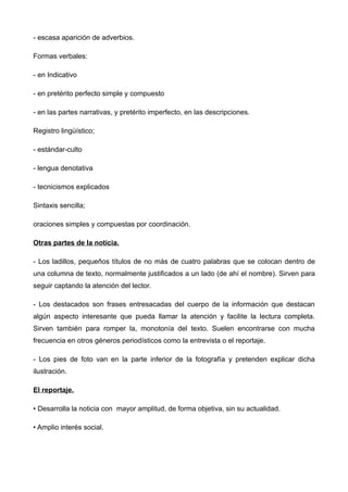 - escasa aparición de adverbios.

Formas verbales:

- en Indicativo

- en pretérito perfecto simple y compuesto

- en las partes narrativas, y pretérito imperfecto, en las descripciones.

Registro lingüístico;

- estándar-culto

- lengua denotativa

- tecnicismos explicados

Sintaxis sencilla;

oraciones simples y compuestas por coordinación.

Otras partes de la noticia.

- Los ladillos, pequeños títulos de no más de cuatro palabras que se colocan dentro de
una columna de texto, normalmente justificados a un lado (de ahí el nombre). Sirven para
seguir captando la atención del lector.

- Los destacados son frases entresacadas del cuerpo de la información que destacan
algún aspecto interesante que pueda llamar la atención y facilite la lectura completa.
Sirven también para romper la, monotonía del texto. Suelen encontrarse con mucha
frecuencia en otros géneros periodísticos como la entrevista o el reportaje.

- Los pies de foto van en la parte inferior de la fotografía y pretenden explicar dicha
ilustración.

El reportaje.

• Desarrolla la noticia con mayor amplitud, de forma objetiva, sin su actualidad.

• Amplio interés social.
 