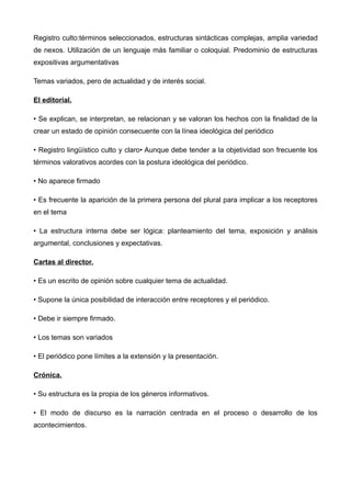 Registro culto:términos seleccionados, estructuras sintácticas complejas, amplia variedad
de nexos. Utilización de un lenguaje más familiar o coloquial. Predominio de estructuras
expositivas argumentativas

Temas variados, pero de actualidad y de interés social.

El editorial.

• Se explican, se interpretan, se relacionan y se valoran los hechos con la finalidad de la
crear un estado de opinión consecuente con la línea ideológica del periódico

• Registro lingüístico culto y claro• Aunque debe tender a la objetividad son frecuente los
términos valorativos acordes con la postura ideológica del periódico.

• No aparece firmado

• Es frecuente la aparición de la primera persona del plural para implicar a los receptores
en el tema

• La estructura interna debe ser lógica: planteamiento del tema, exposición y análisis
argumental, conclusiones y expectativas.

Cartas al director.

• Es un escrito de opinión sobre cualquier tema de actualidad.

• Supone la única posibilidad de interacción entre receptores y el periódico.

• Debe ir siempre firmado.

• Los temas son variados

• El periódico pone límites a la extensión y la presentación.

Crónica.

• Su estructura es la propia de los géneros informativos.

• El modo de discurso es la narración centrada en el proceso o desarrollo de los
acontecimientos.
 
