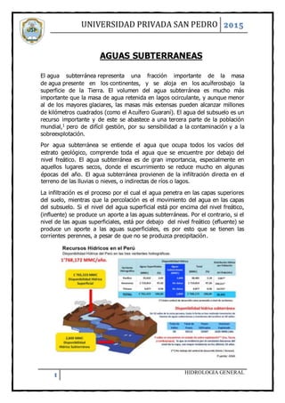 UNIVERSIDAD PRIVADA SAN PEDRO 2015
1 HIDROLOGIA GENERAL
AGUAS SUBTERRANEAS
El agua subterránea representa una fracción importante de la masa
de agua presente en los continentes, y se aloja en los acuíferosbajo la
superficie de la Tierra. El volumen del agua subterránea es mucho más
importante que la masa de agua retenida en lagos ocirculante, y aunque menor
al de los mayores glaciares, las masas más extensas pueden alcanzar millones
de kilómetros cuadrados (como el Acuífero Guaraní). El agua del subsuelo es un
recurso importante y de este se abastece a una tercera parte de la población
mundial,1 pero de difícil gestión, por su sensibilidad a la contaminación y a la
sobreexplotación.
Por agua subterránea se entiende el agua que ocupa todos los vacíos del
estrato geológico, comprende toda el agua que se encuentre por debajo del
nivel freático. El agua subterránea es de gran importancia, especialmente en
aquellos lugares secos, donde el escurrimiento se reduce mucho en algunas
épocas del año. El agua subterránea provienen de la infiltración directa en el
terreno de las lluvias o nieves, o indirectas de ríos o lagos.
La infiltración es el proceso por el cual el agua penetra en las capas superiores
del suelo, mientras que la percolación es el movimiento del agua en las capas
del subsuelo. Si el nivel del agua superficial está por encima del nivel freático,
(influente) se produce un aporte a las aguas subterráneas. Por el contrario, si el
nivel de las aguas superficiales, está por debajo del nivel freático (efluente) se
produce un aporte a las aguas superficiales, es por esto que se tienen las
corrientes perennes, a pesar de que no se produzca precipitación.
 