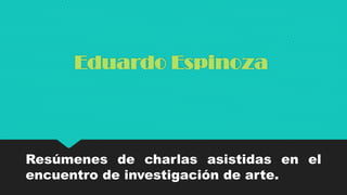 Eduardo Espinoza
Resúmenes de charlas asistidas en el
encuentro de investigación de arte.
 