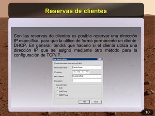 Reservas de clientes


Con las reservas de clientes es posible reservar una dirección
IP específica, para que la utilice de forma permanente un cliente
DHCP. En general, tendrá que hacerlo si el cliente utiliza una
dirección IP que se asignó mediante otro método para la
configuración de TCP/IP.




                                                                    10
 