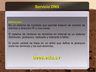 Servicio DNS


Definición:
Es un sistema de nombres que permite traducir de nombre de
dominio a dirección IP y vice-versa

El sistema de nombres de dominios en Internet es un sistema
distribuido, jerárquico, replicado y tolerante a fallas.

El punto central se basa en un árbol que define la jerarquía
entre los dominios y los sub-dominios.



                  uees.edu.sv

                                                               11
 