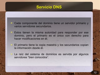 Servicio DNS


Cada componente del dominio tiene un servidor primario y
varios servidores secundarios.

Estos tienen la misma autoridad para responder por ese
dominio, pero el primario es el único con derecho para
hacer modificaciones en él.

El primario tiene la copia maestra y los secundarios copian
la información desde él.

La raíz del sistema de dominios es servida por algunos
servidores “bien conocidos”.




                                                              12
 