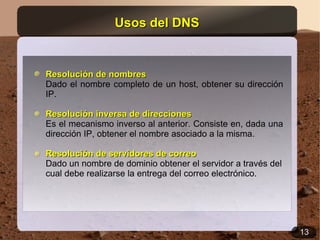 Usos del DNS


Resolución de nombres
Dado el nombre completo de un host, obtener su dirección
IP.

Resolución inversa de direcciones
Es el mecanismo inverso al anterior. Consiste en, dada una
dirección IP, obtener el nombre asociado a la misma.

Resolución de servidores de correo
Dado un nombre de dominio obtener el servidor a través del
cual debe realizarse la entrega del correo electrónico.




                                                             13
 