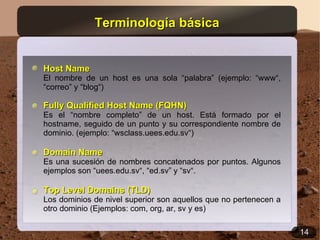 Terminología básica


Host Name
El nombre de un host es una sola “palabra” (ejemplo: “www“,
“correo” y “blog“)

Fully Qualified Host Name (FQHN)
Es el “nombre completo” de un host. Está formado por el
hostname, seguido de un punto y su correspondiente nombre de
dominio. (ejemplo: “wsclass.uees.edu.sv“)

Domain Name
Es una sucesión de nombres concatenados por puntos. Algunos
ejemplos son “uees.edu.sv“, “ed.sv” y “sv“.

Top Level Domains (TLD)
Los dominios de nivel superior son aquellos que no pertenecen a
otro dominio (Ejemplos: com, org, ar, sv y es)

                                                                  14
 