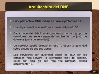 Arquitectura del DNS


Principalmente el DNS trabaja en base al protocolo UDP.

Los requerimientos se realizan a través del puerto 53

Cada nodo del árbol está compuesto por un grupo de
servidores que se encargan de resolver un conjunto de
dominios (zona de autoridad).

Un servidor puede delegar en otro (u otros) la autoridad
sobre alguna de sus sub-zonas.

Los servidores con autoridad sobre los TLD son los
llamados “root servers” (o “servidores raíz“) del sistema.
Estos son fijos, ya que rara vez cambian, siendo
actualmente 13.

                                                             15
 
