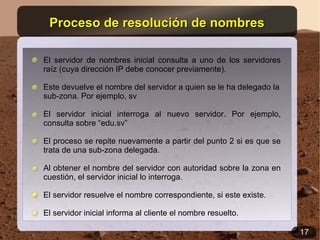 Proceso de resolución de nombres

El servidor de nombres inicial consulta a uno de los servidores
raíz (cuya dirección IP debe conocer previamente).

Este devuelve el nombre del servidor a quien se le ha delegado la
sub-zona. Por ejemplo, sv

El servidor inicial interroga al nuevo servidor. Por ejemplo,
consulta sobre “edu.sv”

El proceso se repite nuevamente a partir del punto 2 si es que se
trata de una sub-zona delegada.

Al obtener el nombre del servidor con autoridad sobre la zona en
cuestión, el servidor inicial lo interroga.

El servidor resuelve el nombre correspondiente, si este existe.

El servidor inicial informa al cliente el nombre resuelto.

                                                                    17
 