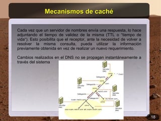 Mecanismos de caché

Cada vez que un servidor de nombres envía una respuesta, lo hace
adjuntando el tiempo de validez de la misma (TTL o “tiempo de
vida“). Esto posibilita que el receptor, ante la necesidad de volver a
resolver la misma consulta, pueda utilizar la información
previamente obtenida en vez de realizar un nuevo requerimiento.

Cambios realizados en el DNS no se propagan instantáneamente a
través del sistema




                                                                         18
 