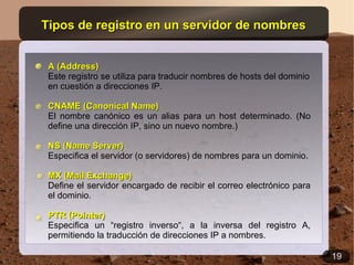 Tipos de registro en un servidor de nombres


 A (Address)
 Este registro se utiliza para traducir nombres de hosts del dominio
 en cuestión a direcciones IP.

 CNAME (Canonical Name)
 El nombre canónico es un alias para un host determinado. (No
 define una dirección IP, sino un nuevo nombre.)

 NS (Name Server)
 Especifica el servidor (o servidores) de nombres para un dominio.

 MX (Mail Exchange)
 Define el servidor encargado de recibir el correo electrónico para
 el dominio.

 PTR (Pointer)
 Especifica un “registro inverso“, a la inversa del registro A,
 permitiendo la traducción de direcciones IP a nombres.

                                                                       19
 