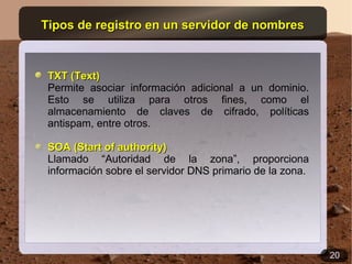 Tipos de registro en un servidor de nombres



 TXT (Text)
 Permite asociar información adicional a un dominio.
 Esto se utiliza para otros fines, como el
 almacenamiento de claves de cifrado, políticas
 antispam, entre otros.

 SOA (Start of authority)
 Llamado “Autoridad de la zona”, proporciona
 información sobre el servidor DNS primario de la zona.




                                                          20
 