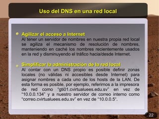 Uso del DNS en una red local



Agilizar el acceso a Internet
Al tener un servidor de nombres en nuestra propia red local
se agiliza el mecanismo de resolución de nombres,
manteniendo en caché los nombres recientemente usados
en la red y disminuyendo el tráfico hacia/desde Internet.

Simplificar la administración de la red local
Al contar con un DNS propio es posible definir zonas
locales (no válidas ni accesibles desde Internet) para
asignar nombres a cada uno de los hosts de la LAN. De
esta forma es posible, por ejemplo, referirnos a la impresora
de red como “gti01.cvirtualuees.edu.sv” en vez de
“10.0.0.134” y a nuestro servidor de correo interno como
“correo.cvirtualuees.edu.sv” en vez de “10.0.0.5“.


                                                                22
 