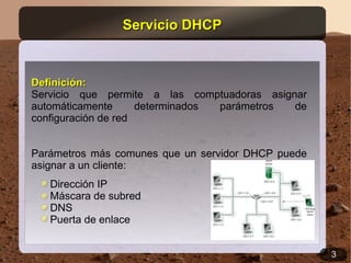 Servicio DHCP


Definición:
Servicio que permite a las comptuadoras asignar
automáticamente      determinados parámetros de
configuración de red


Parámetros más comunes que un servidor DHCP puede
asignar a un cliente:
   Dirección IP
   Máscara de subred
   DNS
   Puerta de enlace


                                                    3
 