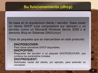 Su funcionamiento (dhcp)


Se basa en la arquitectura cliente / servidor. Debe existir
un cliente DHCP (una computadora por ejemplo) y un
servidor (como un Microsoft Windows Server 2008 o el
demonio dhcp en Sistemas GNU/Linux)

Tipos de paquetes que se intercambian en éste protocolo:
    DHCPDISCOVER:
    Para ubicar servidores DHCP disponibles.
    DHCPOFFER:
    Respuesta del servidor a un paquete DHCPDISCOVER, que
    contiene los parámetros iniciales.
    DHCPREQUEST:
    Solicitudes varias del cliente, por ejemplo, para extender su
    concesión.

                                                                    4
 