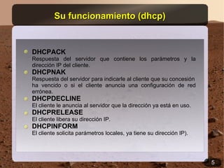 Su funcionamiento (dhcp)


DHCPACK
Respuesta del servidor que contiene los parámetros y la
dirección IP del cliente.
DHCPNAK
Respuesta del servidor para indicarle al cliente que su concesión
ha vencido o si el cliente anuncia una configuración de red
errónea.
DHCPDECLINE
El cliente le anuncia al servidor que la dirección ya está en uso.
DHCPRELEASE
El cliente libera su dirección IP.
DHCPINFORM
El cliente solicita parámetros locales, ya tiene su dirección IP).




                                                                     5
 