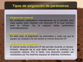 Tipos de asignación de parámetros


Asignación manual
Se configuran parámetros manualmente en el servidor para
cada equipo para Obtener una dirección IP el cual siempre
será la misma. Se le asignan estos parámetros
automáticamente.

Asignación persistente
En este caso, la asignación es automática y cada vez que el
equipo se conecta a la red recibe la misma dirección IP.

Dinámica de asignación
El cliente recibe la dirección IP del servidor durante un tiempo
limitado, después de lo cual debe renovar su solicitud o la
concesión caduca. Por lo tanto, una dirección pueden ser
reutilizados por los distintos equipos en distintos momentos.

                                                                   7
 