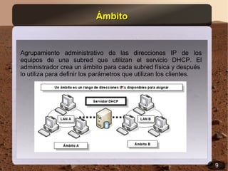 Ámbito


Agrupamiento administrativo de las direcciones IP de los
equipos de una subred que utilizan el servicio DHCP. El
administrador crea un ámbito para cada subred física y después
lo utiliza para definir los parámetros que utilizan los clientes.




                                                                    9
 
