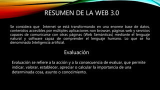 RESUMEN DE LA WEB 3.0
Se considera que Internet se está transformando en una enorme base de datos,
contenidos accesibles por múltiples aplicaciones non browser, páginas web y servicios
capaces de comunicarse con otras páginas (Web Semánticas) mediante el lenguaje
natural y software capaz de comprender el lenguaje humano. Lo que se ha
denominado Inteligencia artificial.
Evaluación
Evaluación se refiere a la acción y a la consecuencia de evaluar, que permite
indicar, valorar, establecer, apreciar o calcular la importancia de una
determinada cosa, asunto o conocimiento.
 