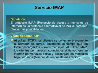 Servicio IMAP

Definición:
El protocolo IMAP (Protocolo de acceso a mensajes de
Internet) es un protocolo alternativo al de POP3, pero que
ofrece más posibilidades.

Ventajas sobre POP
  Al utilizar POP3, los clientes se conectan brevemente
  al servidor de correo, solamente el tiempo que les
  tome descargar los nuevos mensajes. Al utilizar IMAP,
  los clientes permanecen conectados el tiempo que su
  interfaz permanezca activa y descargan los mensajes
  bajo demanda (tiempos de respuesta más rápido).
 