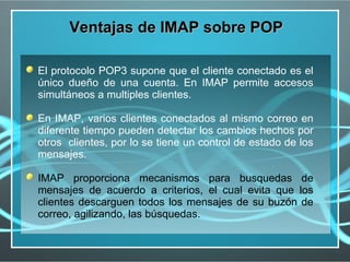 Ventajas de IMAP sobre POP

El protocolo POP3 supone que el cliente conectado es el
único dueño de una cuenta. En IMAP permite accesos
simultáneos a multiples clientes.

En IMAP, varios clientes conectados al mismo correo en
diferente tiempo pueden detectar los cambios hechos por
otros clientes, por lo se tiene un control de estado de los
mensajes.

IMAP proporciona mecanismos para busquedas de
mensajes de acuerdo a criterios, el cual evita que los
clientes descarguen todos los mensajes de su buzón de
correo, agilizando, las búsquedas.
 