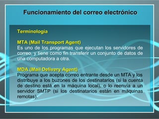 Funcionamiento del correo electrónico


Terminología

MTA (Mail Transport Agent)
Es uno de los programas que ejecutan los servidores de
correo, y tiene como fin transferir un conjunto de datos de
una computadora a otra.

MDA (Mail Delivery Agent)
Programa que acepta correo entrante desde un MTA y los
distribuye a los buzones de los destinatarios (si la cuenta
de destino está en la máquina local), o lo reenvía a un
servidor SMTP (si los destinatarios están en máquinas
remotas).
 