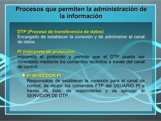Procesos que permiten la administración de
             la información

DTP (Proceso de transferencia de datos)
Encargado de establecer la conexión y de administrar el canal
de datos.

PI (Intérprete de protocolo)
Interpreta el protocolo y permite que el DTP pueda ser
controlado mediante los comandos recibidos a través del canal
de control.

    El SERVIDOR PI
    Responsable de establecer la conexión para el canal de
    control, de recibir los comandos FTP del USUARIO PI a
    través de éste, de responderles y de ejecutar el
    SERVIDOR DE DTP.
 