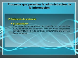 Procesos que permiten la administración de
             la información


PI (Intérprete de protocolo)

    El USUARIO PI
    Responsable de establecer la conexión con el servidor
    FTP, de enviar los comandos FTP, de recibir respuestas
    del SERVIDOR PI y de controlar al USUARIO DE DTP, si
    fuera necesario.
 