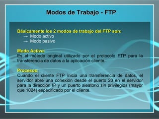 Modos de Trabajo - FTP

Básicamente los 2 modos de trabajo del FTP son:
  → Modo activo
  → Modo pasivo

Modo Activo:
Es el método original utilizado por el protocolo FTP para la
transferencia de datos a la aplicación cliente.

Procesos:
Cuando el cliente FTP inicia una transferencia de datos, el
servidor abre una conexión desde el puerto 20 en el servidor
para la dirección IP y un puerto aleatorio sin privilegios (mayor
que 1024) especificado por el cliente.
 