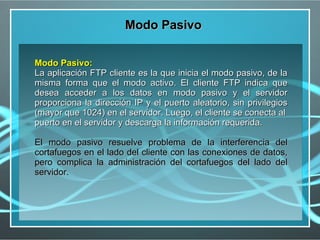 Modo Pasivo

Modo Pasivo:
La aplicación FTP cliente es la que inicia el modo pasivo, de la
misma forma que el modo activo. El cliente FTP indica que
desea acceder a los datos en modo pasivo y el servidor
proporciona la dirección IP y el puerto aleatorio, sin privilegios
(mayor que 1024) en el servidor. Luego, el cliente se conecta al
puerto en el servidor y descarga la información requerida.

El modo pasivo resuelve problema de la interferencia del
cortafuegos en el lado del cliente con las conexiones de datos,
pero complica la administración del cortafuegos del lado del
servidor.
 