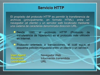 Servicio HTTP

El propósito del protocolo HTTP es permitir la transferencia de
archivos (principalmente, en formato HTML). entre un
navegador (el cliente) y un servidor web localizado mediante
una cadena de caracteres denominada dirección URL.

     Desde 1990, el protocolo HTTP (Protocolo de
     transferencia de hipertexto) es el protocolo más utilizado
     en Internet.

     Protocolo orientado a transacciones, el cual sigue el
     esquema petición-respuesta entre un cliente y un servidor.

User Agent      →       Navegador Web
Recursos        →       Información transmitida
Localizador     →       URL
 