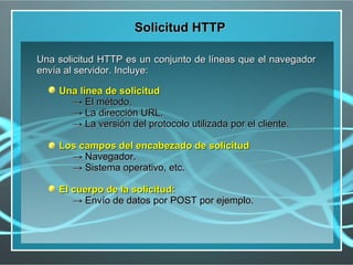 Solicitud HTTP

Una solicitud HTTP es un conjunto de líneas que el navegador
envía al servidor. Incluye:

    Una línea de solicitud
      → El método.
      → La dirección URL.
      → La versión del protocolo utilizada por el cliente.

    Los campos del encabezado de solicitud
      → Navegador.
      → Sistema operativo, etc.

    El cuerpo de la solicitud:
       → Envío de datos por POST por ejemplo.
 