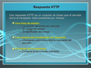 Respuesta HTTP

Una respuesta HTTP es un conjunto de líneas que el servidor
envía al navegador. Está constituida por: Incluye:

    Una línea de estado:
      → La versión del protocolo utilizada.
      → El código de estado.
      → El significado del código.

    Los campos del encabezado de respuesta
      → Información adicional sobre la respuesta del
         servidor.

    El cuerpo de la respuesta:
       → Contiene el documento solicitado.
 
