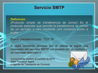 Servicio SMTP

Definición:
(Protocolo simple de transferencia de correo) Es el
protocolo estándar que permite la transferencia de correo
de un servidor a otro mediante una conexión punto a
punto.

Puerto predeterminado: TCP:25

A cada comando enviado por el cliente le sigue una
respuesta del servidor SMTP compuesta por un número y
un mensaje descriptivo.

Comúnmente reciben el nombre de MTA
(Mail Transport Agent
o Agente de Transporte de Correos)
 