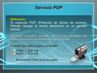 Servicio POP

Definición:
El protocolo POP (Protocolo de oficina de correos),
Permite recoger el correo electrónico en un servidor
remoto.

Posibilita consultar correos electrónicos recibidos sin
estar conectados peramentemente a Internet.

Puertos que utiliza según su versión:
    POP2 → TCP:109
    POP3 → TCP:110

    El protocolo POP2 ya no es usado.
 