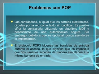 Problemas con POP


Las contraseñas, al igual que los correos electrónicos,
circulan por la red como texto sin codificar. Es posible
cifrar la contraseña utilizando un algoritmo MD5 y
beneficiarse de una autenticación segura. Sin
embargo, debido a que es opcional, pocos servidores
lo implementan.

El protocolo POP3 bloquea las bandejas de entrada
durante el acceso, lo que significa que es imposible
que dos usuarios accedan de manera simultánea a la
misma bandeja de entrada.
 