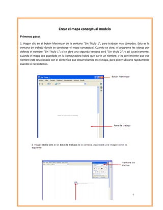 Crear el mapa conceptual modelo

Primeros pasos

1. Hagan clic en el botón Maximizar de la ventana “Sin Título 1”, para trabajar más cómodos. Esta es la
ventana de trabajo donde se construye el mapa conceptual. Cuando se abre, el programa les otorga por
defecto el nombre “Sin Título 1”; si se abre una segunda ventana será “Sin título 2”, y así sucesivamente.
Cuando el mapa sea guardado en la computadora habrá que darle un nombre, y es conveniente que ese
nombre esté relacionado con el contenido que desarrollamos en el mapa, para poder ubicarlo rápidamente
cuando lo necesitemos.
 