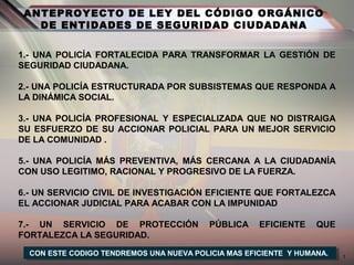ANTEPROYECTO DE LEY DEL CÓDIGO ORGÁNICO
DE ENTIDADES DE SEGURIDAD CIUDADANA
1CON ESTE CODIGO TENDREMOS UNA NUEVA POLICIA MAS EFICIENTE Y HUMANA.CON ESTE CODIGO TENDREMOS UNA NUEVA POLICIA MAS EFICIENTE Y HUMANA.
1.- UNA POLICÍA FORTALECIDA PARA TRANSFORMAR LA GESTIÓN DE
SEGURIDAD CIUDADANA.
2.- UNA POLICÍA ESTRUCTURADA POR SUBSISTEMAS QUE RESPONDA A
LA DINÁMICA SOCIAL.
3.- UNA POLICÍA PROFESIONAL Y ESPECIALIZADA QUE NO DISTRAIGA
SU ESFUERZO DE SU ACCIONAR POLICIAL PARA UN MEJOR SERVICIO
DE LA COMUNIDAD .
5.- UNA POLICÍA MÁS PREVENTIVA, MÁS CERCANA A LA CIUDADANÍA
CON USO LEGITIMO, RACIONAL Y PROGRESIVO DE LA FUERZA.
6.- UN SERVICIO CIVIL DE INVESTIGACIÓN EFICIENTE QUE FORTALEZCA
EL ACCIONAR JUDICIAL PARA ACABAR CON LA IMPUNIDAD
7.- UN SERVICIO DE PROTECCIÓN PÚBLICA EFICIENTE QUE
FORTALEZCA LA SEGURIDAD.
 