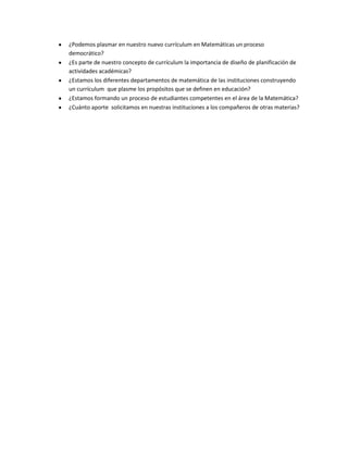 ¿Podemos plasmar en nuestro nuevo currículum en Matemáticas un proceso
democrático?
¿Es parte de nuestro concepto de currículum la importancia de diseño de planificación de
actividades académicas?
¿Estamos los diferentes departamentos de matemática de las instituciones construyendo
un currículum que plasme los propósitos que se definen en educación?
¿Estamos formando un proceso de estudiantes competentes en el área de la Matemática?
¿Cuánto aporte solicitamos en nuestras instituciones a los compañeros de otras materias?

 