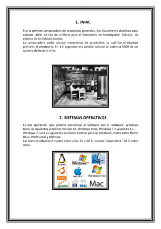 1. INIAC 
Fue la primera computadora de propósitos generales, fue inicialmente diseñada para 
calcular tablas de tiro de artillería para el laboratorio de Investigación Balística de 
ejército de los Estados Unidos. 
La computadora podía calcular trayectorias de proyectiles, lo cual fue el objetivo 
primario al construirla. En 1,5 segundos era posible calcular la potencia 5000 de un 
número de hasta 5 cifras. 
2. SISTEMAS OPERATIVOS 
Es una aplicación que permite interactuar al Software con el Hardware. Windows 
tiene las siguientes versiones Versión XP, Windows Vista, Windows 7 y Windows 8.1. 
Windows 7 tiene as siguientes versiones Estárter para las notebook, Home como Home 
Basic, Profesional y Ultímate. 
Las licencia estudiantil cuesta entre unos 15 a 60 $, licencia Corporativa 100 $ entre 
otras. 
 