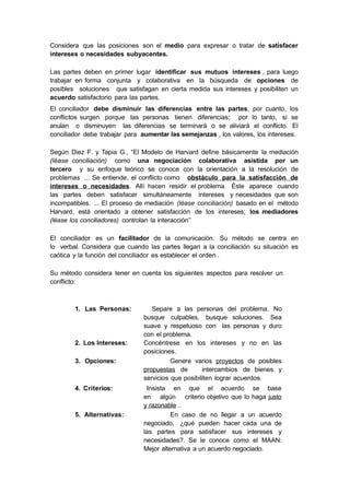 Considera que las posiciones son el medio para expresar o tratar de satisfacer
intereses o necesidades subyacentes.
Las partes deben en primer lugar identificar sus mutuos intereses , para luego
trabajar en forma conjunta y colaborativa en la búsqueda de opciones de
posibles soluciones que satisfagan en cierta medida sus intereses y posibiliten un
acuerdo satisfactorio para las partes.
El conciliador debe disminuir las diferencias entre las partes, por cuanto, los
conflictos surgen porque las personas tienen diferencias; por lo tanto, si se
anulan o disminuyen las diferencias se terminará o se aliviará el conflicto. El
conciliador debe trabajar para aumentar las semejanzas , los valores, los intereses.
Según Diez F. y Tapia G., “El Modelo de Harvard define básicamente la mediación
(léase conciliación) como una negociación colaborativa asistida por un
tercero y su enfoque teórico se conoce con la orientación a la resolución de
problemas ... Se entiende, el conflicto como obstáculo para la satisfacción de
intereses o necesidades. Allí hacen residir el problema. Éste aparece cuando
las partes deben satisfacer simultáneamente intereses y necesidades que son
incompatibles. ... El proceso de mediación (léase conciliación) basado en el método
Harvard, está orientado a obtener satisfacción de los intereses; los mediadores
(léase los conciliadores) controlan la interacción”
El conciliador es un facilitador de la comunicación. Su método se centra en
lo verbal. Considera que cuando las partes llegan a la conciliación su situación es
caótica y la función del conciliador es establecer el orden .
Su método considera tener en cuenta los siguientes aspectos para resolver un
conflicto:
1. Las Personas: Separe a las personas del problema. No
busque culpables, busque soluciones. Sea
suave y respetuoso con las personas y duro
con el problema.
2. Los Intereses: Concéntrese en los intereses y no en las
posiciones.
3. Opciones: Genere varios proyectos de posibles
propuestas de intercambios de bienes y
servicios que posibiliten lograr acuerdos.
4. Criterios: Insista en que el acuerdo se base
en algún criterio objetivo que lo haga justo
y razonable .
5. Alternativas: En caso de no llegar a un acuerdo
negociado, ¿qué pueden hacer cada una de
las partes para satisfacer sus intereses y
necesidades?. Se le conoce como el MAAN:
Mejor alternativa a un acuerdo negociado.
 