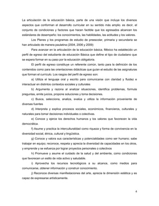 La articulación de la educación básica, parte de una visión que incluye los diversos
aspectos que conforman el desarrollo curricular en su sentido más amplio, es decir, el
conjunto de condiciones y factores que hacen factible que los egresados alcancen los
estándares de desempeño: los conocimientos, las habilidades, las actitudes y los valores.
       Los Planes y los programas de estudio de preescolar, primaria y secundaria se
han articulado de manera paulatina (2004, 2006 y 2009)
       Para avanzar en la articulación de la educación básica, México ha establecido un
perfil de egreso del estudiante de educación Básica que define el tipo de ciudadano que
se espera formar en su paso por la educación obligatoria.
       El perfil de egreso constituye un referente común, tanto para la definición de los
contenidos como para las orientaciones didácticas que guían el estudio de las asignaturas
que forman el currículo. Los rasgos del perfil de egreso son:
       a) Utiliza el lenguaje oral y escrito para comunicarse con claridad y fluidez e
interactuar en distintos contextos sociales y culturales
       b) Argumenta y razona al analizar situaciones, identifica problemas, formula
preguntas, emite juicios, propone soluciones y toma decisiones.
       c) Busca, selecciona, analiza, evalúa y utiliza la información proveniente de
diversas fuentes
       d) Interpreta y explica procesos sociales, económicos, financieros, culturales y
naturales para tomar decisiones individuales o colectivas.
       e) Conoce y ejerce los derechos humanos y los valores que favorecen la vida
democrática.
       f) Asume y practica la interculturalidad como riqueza y forma de convivencia en la
diversidad social, étnica, cultural y lingüística.
       g) Conoce y valora sus características y potencialidades como ser humano; sabe
trabajar en equipo; reconoce, respeta y aprecia la diversidad de capacidades en los otros,
y emprende y se esfuerza por lograr proyectos personales o colectivos
       h) Promueve y asume el cuidado de la salud y del ambiente, como condiciones
que favorecen un estilo de vida activo y saludable.
       i) Aprovecha los recursos tecnológicos a su alcance, como medios para
comunicarse, obtener información y construir conocimiento.
       j) Reconoce diversas manifestaciones del arte, aprecia la dimensión estética y es
capaz de expresarse artísticamente.



                                                                                        4
 